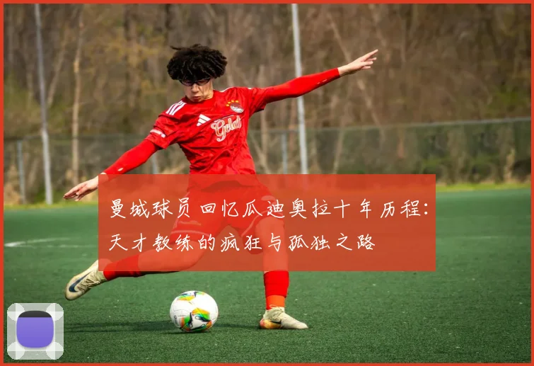 曼城球员回忆瓜迪奥拉十年历程：天才教练的疯狂与孤独之路