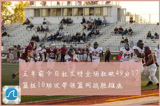 五年前今日杜兰特全场狂砍49分17篮板10助攻带领篮网战胜雄鹿