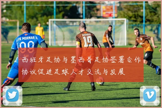 西班牙足协与墨西哥足协签署合作协议促进足球人才交流与发展
