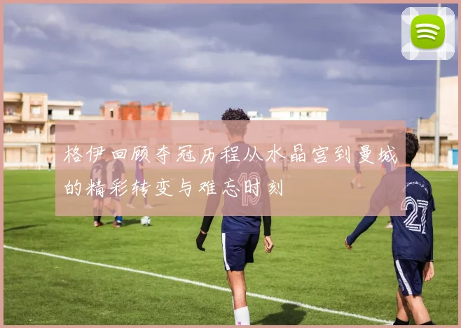 格伊回顾夺冠历程从水晶宫到曼城的精彩转变与难忘时刻
