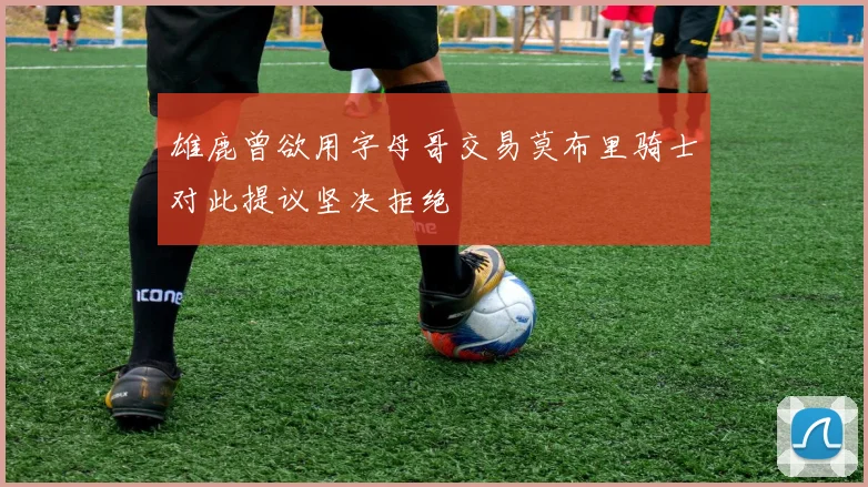 雄鹿曾欲用字母哥交易莫布里骑士对此提议坚决拒绝