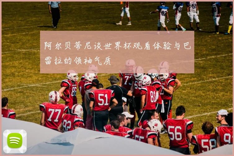 阿尔贝蒂尼谈世界杯观看体验与巴雷拉的领袖气质