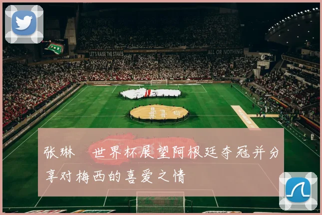 张琳芃世界杯展望阿根廷夺冠并分享对梅西的喜爱之情