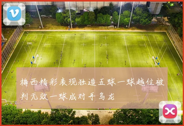梅西精彩表现独造五球一球越位被判无效一球成对手乌龙